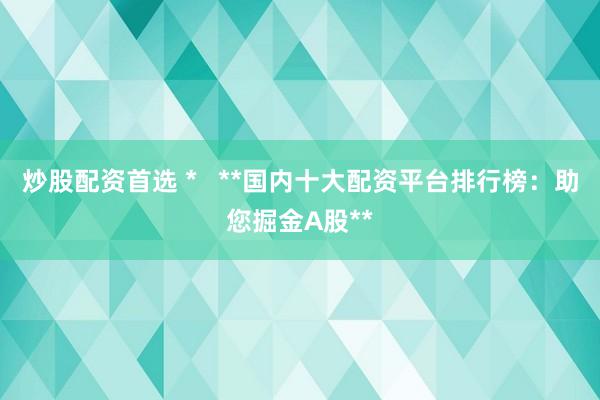 炒股配资首选 *   **国内十大配资平台排行榜：助您掘金A股**
