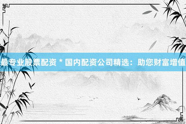 最专业股票配资 * 国内配资公司精选：助您财富增值