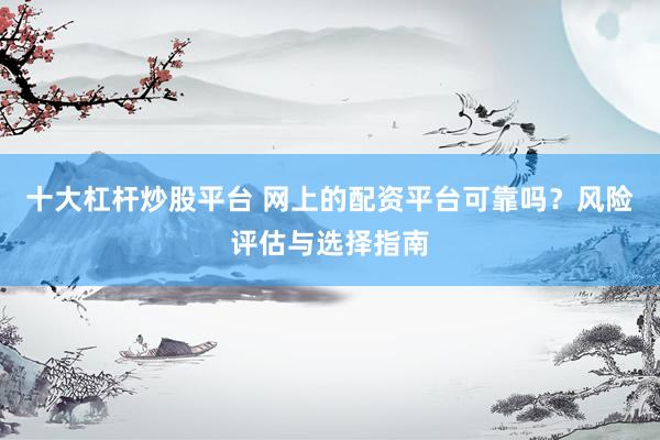 十大杠杆炒股平台 网上的配资平台可靠吗？风险评估与选择指南