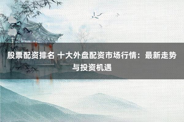 股票配资排名 十大外盘配资市场行情：最新走势与投资机遇