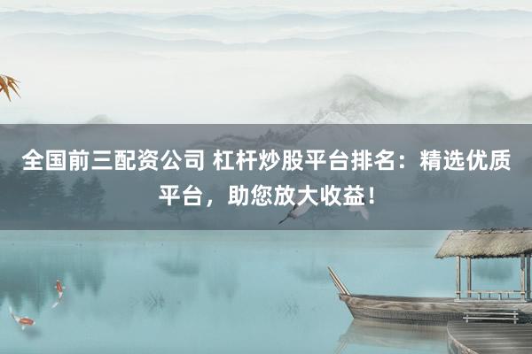 全国前三配资公司 杠杆炒股平台排名：精选优质平台，助您放大收益！