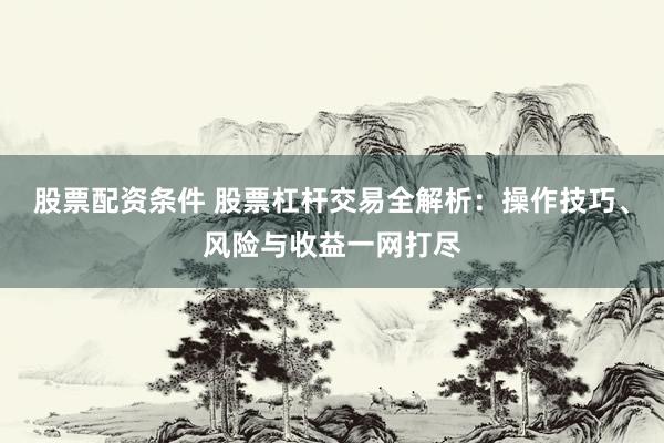 股票配资条件 股票杠杆交易全解析：操作技巧、风险与收益一网打尽