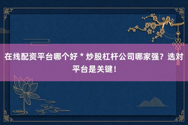 在线配资平台哪个好 * 炒股杠杆公司哪家强？选对平台是关键！