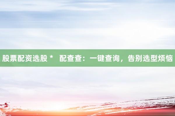 股票配资选股 *   配查查：一键查询，告别选型烦恼