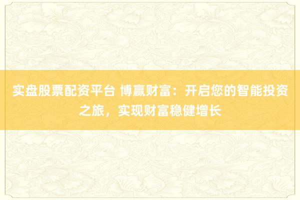 实盘股票配资平台 博赢财富：开启您的智能投资之旅，实现财富稳健增长