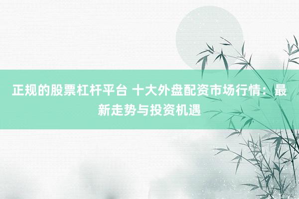 正规的股票杠杆平台 十大外盘配资市场行情：最新走势与投资机遇