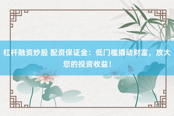 杠杆融资炒股 配资保证金：低门槛撬动财富，放大您的投资收益！