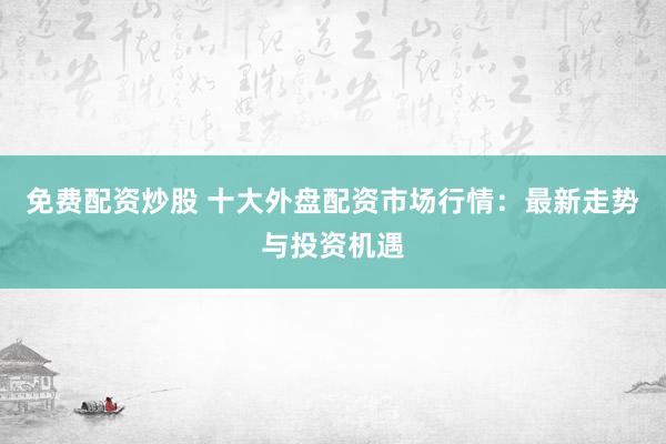 免费配资炒股 十大外盘配资市场行情：最新走势与投资机遇