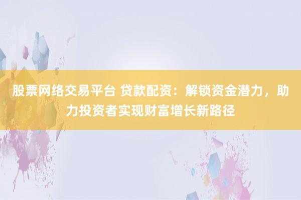 股票网络交易平台 贷款配资：解锁资金潜力，助力投资者实现财富增长新路径