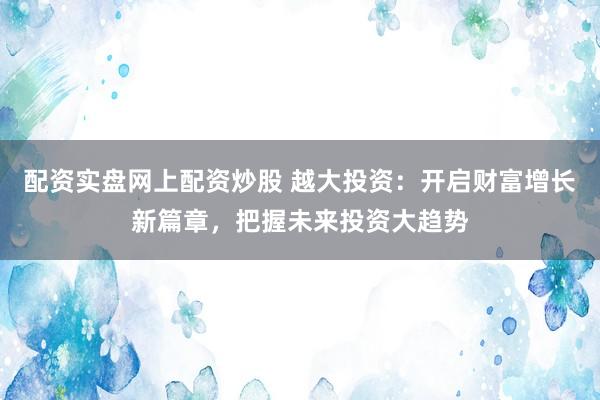 配资实盘网上配资炒股 越大投资：开启财富增长新篇章，把握未来投资大趋势