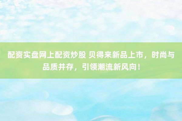 配资实盘网上配资炒股 贝得来新品上市，时尚与品质并存，引领潮流新风向！