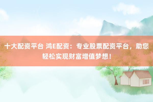 十大配资平台 鸿E配资：专业股票配资平台，助您轻松实现财富增值梦想！