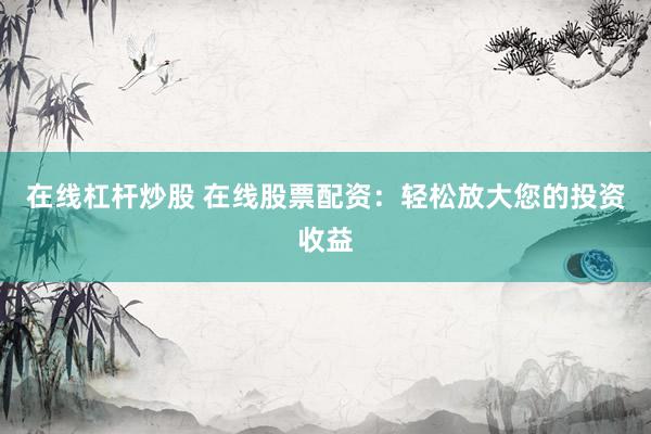 在线杠杆炒股 在线股票配资：轻松放大您的投资收益