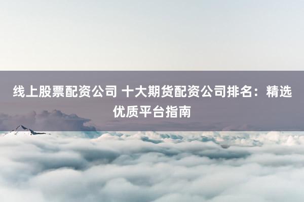 线上股票配资公司 十大期货配资公司排名：精选优质平台指南