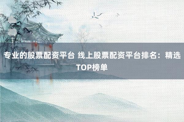 专业的股票配资平台 线上股票配资平台排名：精选TOP榜单