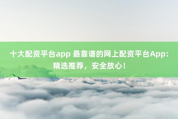 十大配资平台app 最靠谱的网上配资平台App：精选推荐，安全放心！
