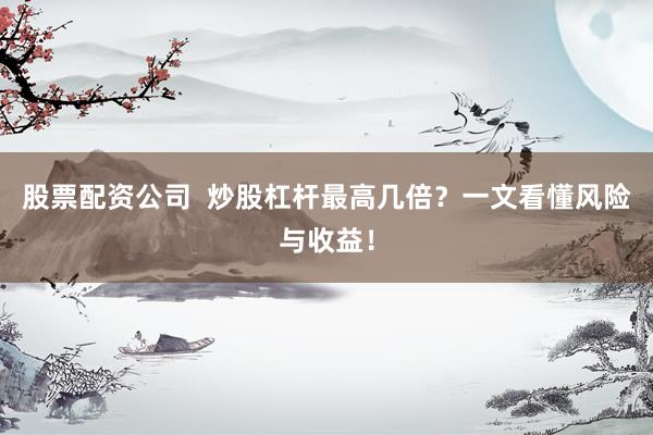 股票配资公司  炒股杠杆最高几倍？一文看懂风险与收益！