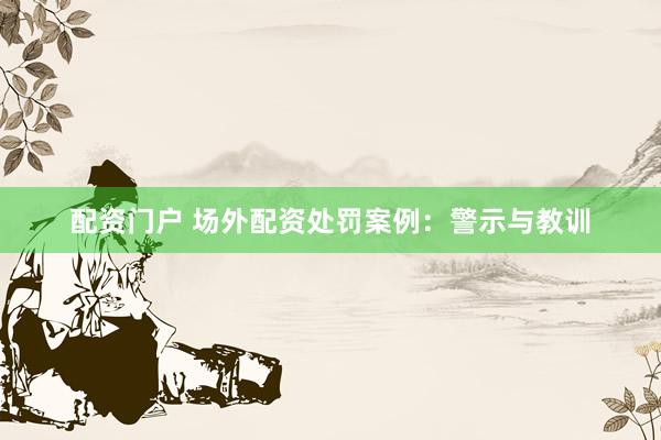 配资门户 场外配资处罚案例：警示与教训