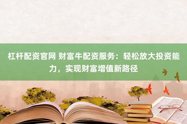 杠杆配资官网 财富牛配资服务：轻松放大投资能力，实现财富增值新路径