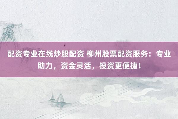 配资专业在线炒股配资 柳州股票配资服务：专业助力，资金灵活，投资更便捷！