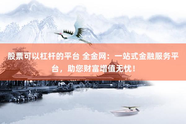 股票可以杠杆的平台 全金网：一站式金融服务平台，助您财富增值无忧！