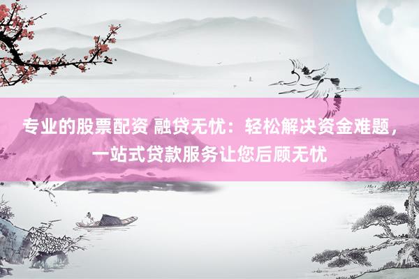 专业的股票配资 融贷无忧：轻松解决资金难题，一站式贷款服务让您后顾无忧