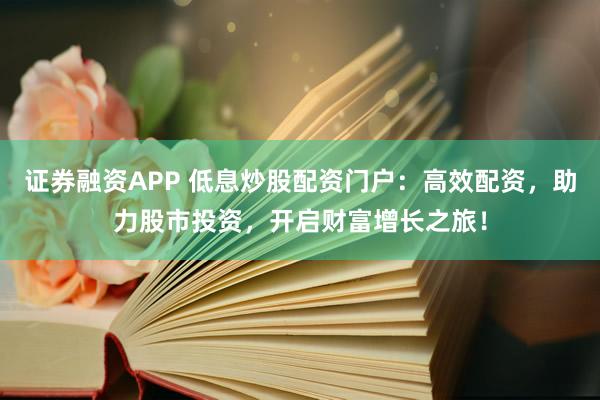 证券融资APP 低息炒股配资门户：高效配资，助力股市投资，开启财富增长之旅！