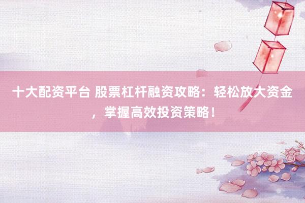 十大配资平台 股票杠杆融资攻略：轻松放大资金，掌握高效投资策略！