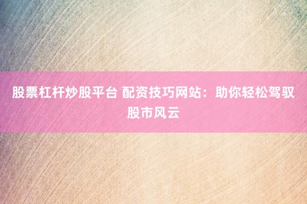 股票杠杆炒股平台 配资技巧网站：助你轻松驾驭股市风云