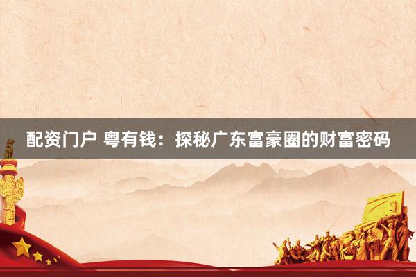 配资门户 粤有钱：探秘广东富豪圈的财富密码