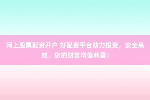 网上股票配资开户 好配资平台助力投资，安全高效，您的财富增值利器！