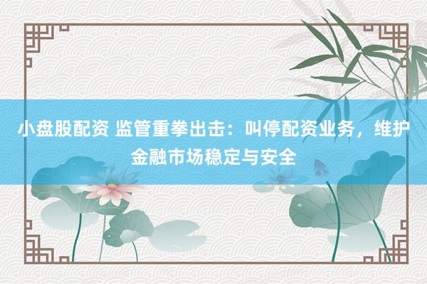小盘股配资 监管重拳出击：叫停配资业务，维护金融市场稳定与安全