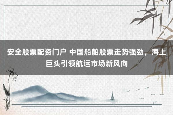 安全股票配资门户 中国船舶股票走势强劲，海上巨头引领航运市场新风向