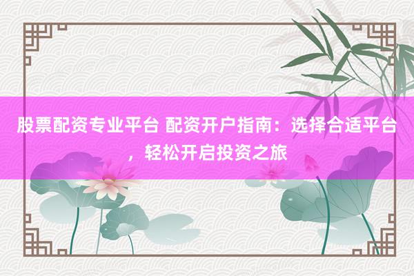 股票配资专业平台 配资开户指南：选择合适平台，轻松开启投资之旅