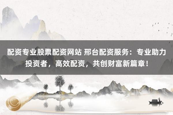 配资专业股票配资网站 邢台配资服务：专业助力投资者，高效配资，共创财富新篇章！