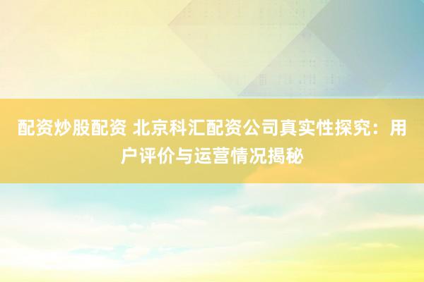 配资炒股配资 北京科汇配资公司真实性探究：用户评价与运营情况揭秘