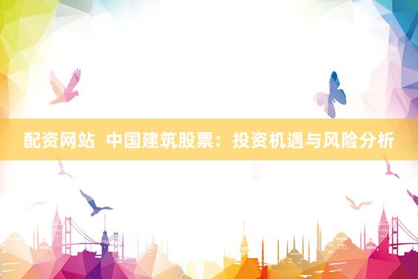 配资网站  中国建筑股票：投资机遇与风险分析