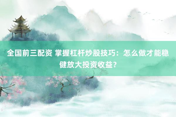 全国前三配资 掌握杠杆炒股技巧：怎么做才能稳健放大投资收益？