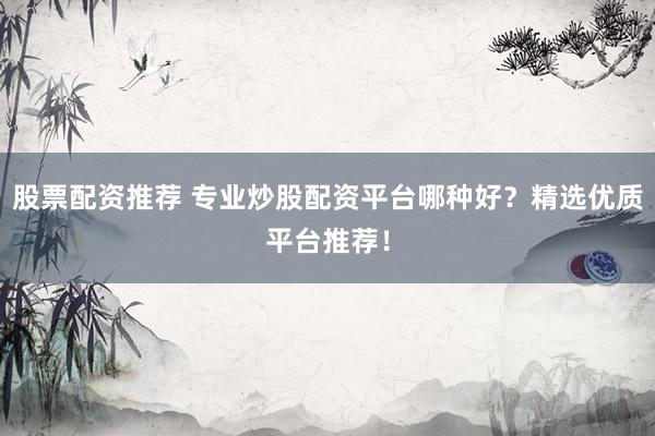 股票配资推荐 专业炒股配资平台哪种好？精选优质平台推荐！