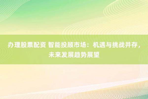 办理股票配资 智能投顾市场：机遇与挑战并存，未来发展趋势展望