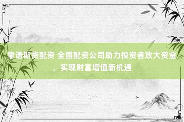 靠谱期货配资 全国配资公司助力投资者放大资金，实现财富增值新机遇