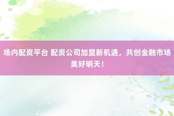 场内配资平台 配资公司加盟新机遇，共创金融市场美好明天！
