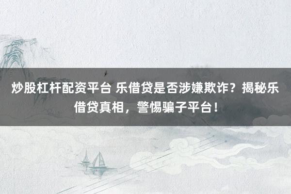 炒股杠杆配资平台 乐借贷是否涉嫌欺诈？揭秘乐借贷真相，警惕骗子平台！