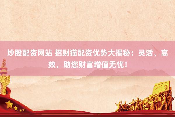 炒股配资网站 招财猫配资优势大揭秘：灵活、高效，助您财富增值无忧！