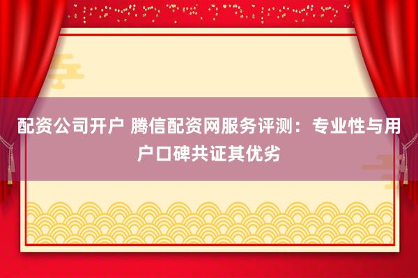 配资公司开户 腾信配资网服务评测：专业性与用户口碑共证其优劣