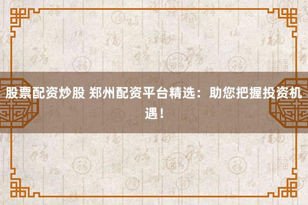 股票配资炒股 郑州配资平台精选：助您把握投资机遇！