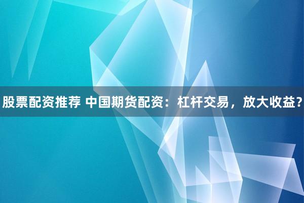 股票配资推荐 中国期货配资：杠杆交易，放大收益？