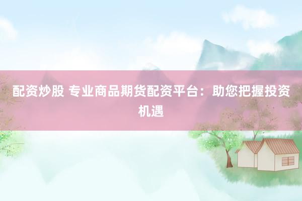 配资炒股 专业商品期货配资平台：助您把握投资机遇