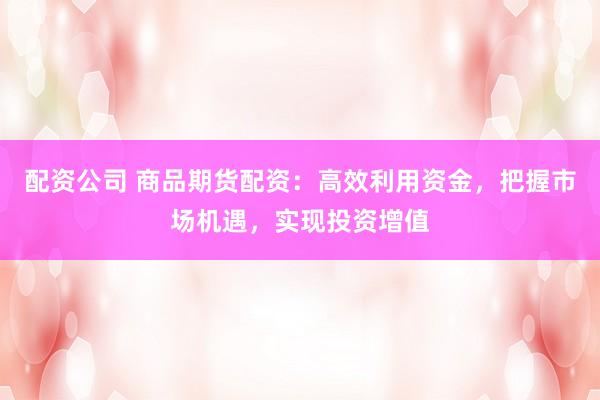 配资公司 商品期货配资：高效利用资金，把握市场机遇，实现投资增值