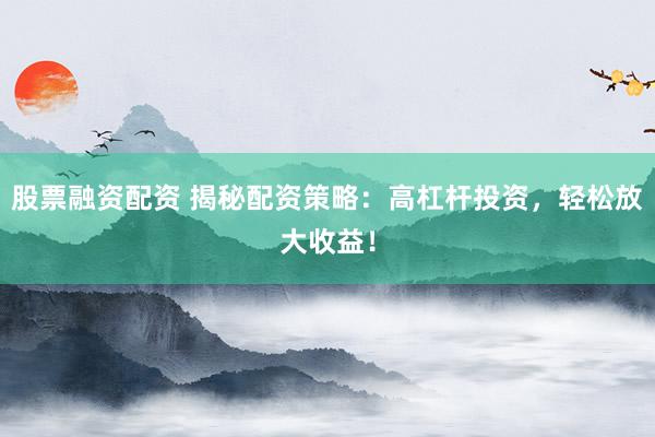 股票融资配资 揭秘配资策略：高杠杆投资，轻松放大收益！
